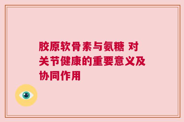 胶原软骨素与氨糖 对关节健康的重要意义及协同作用