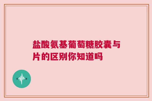 盐酸氨基葡萄糖胶囊与片的区别你知道吗