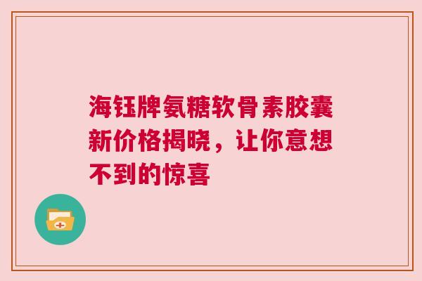 海钰牌氨糖软骨素胶囊新价格揭晓，让你意想不到的惊喜