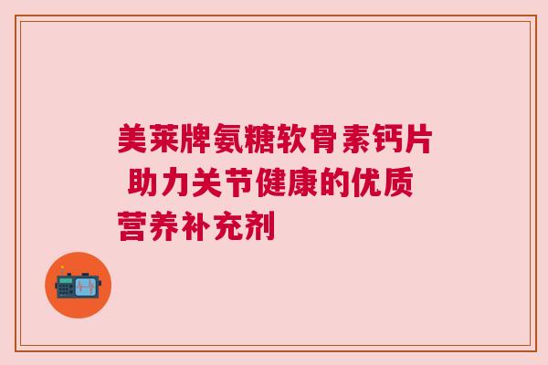 美莱牌氨糖软骨素钙片 助力关节健康的优质营养补充剂