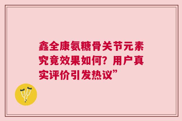 鑫全康氨糖骨关节元素究竟效果如何？用户真实评价引发热议”