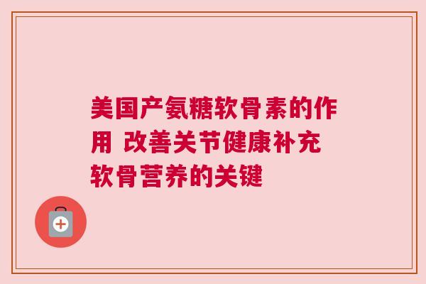 美国产氨糖软骨素的作用 改善关节健康补充软骨营养的关键