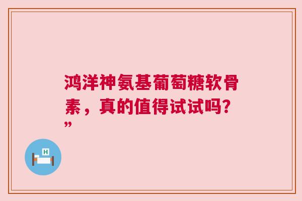 鸿洋神氨基葡萄糖软骨素，真的值得试试吗？”