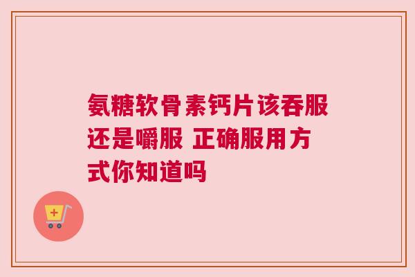 氨糖软骨素钙片该吞服还是嚼服 正确服用方式你知道吗
