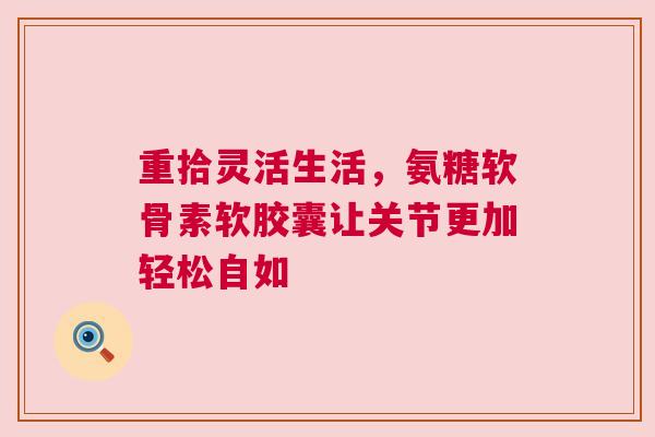 重拾灵活生活，氨糖软骨素软胶囊让关节更加轻松自如