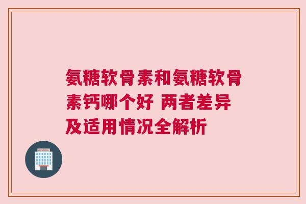 氨糖软骨素和氨糖软骨素钙哪个好 两者差异及适用情况全解析