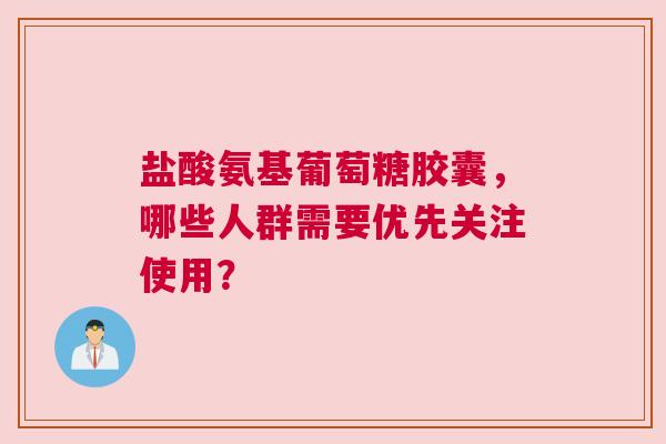 盐酸氨基葡萄糖胶囊，哪些人群需要优先关注使用？