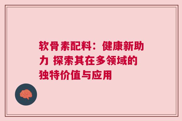 软骨素配料：健康新助力 探索其在多领域的独特价值与应用