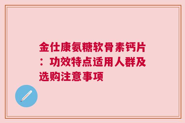 金仕康氨糖软骨素钙片：功效特点适用人群及选购注意事项