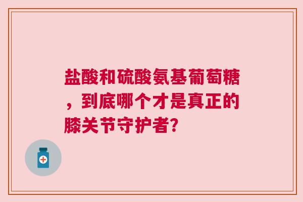 盐酸和硫酸氨基葡萄糖，到底哪个才是真正的膝关节守护者？
