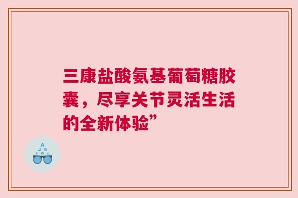三康盐酸氨基葡萄糖胶囊，尽享关节灵活生活的全新体验”