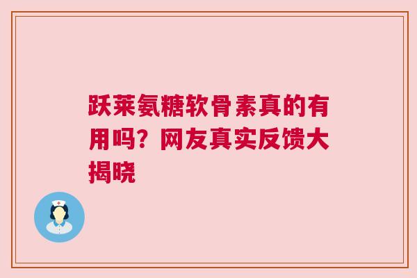 跃莱氨糖软骨素真的有用吗？网友真实反馈大揭晓