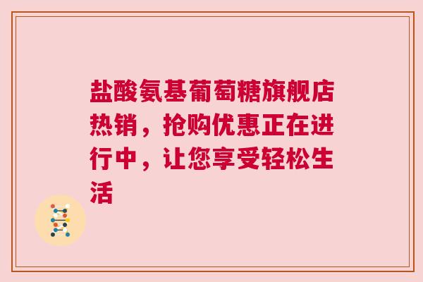 盐酸氨基葡萄糖旗舰店热销，抢购优惠正在进行中，让您享受轻松生活