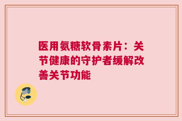 医用氨糖软骨素片：关节健康的守护者缓解改善关节功能
