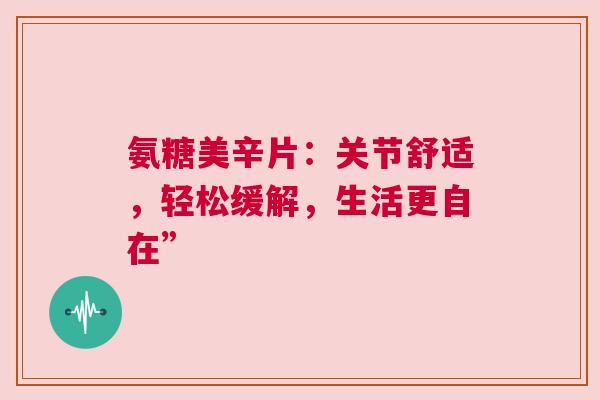 氨糖美辛片：关节舒适，轻松缓解，生活更自在”