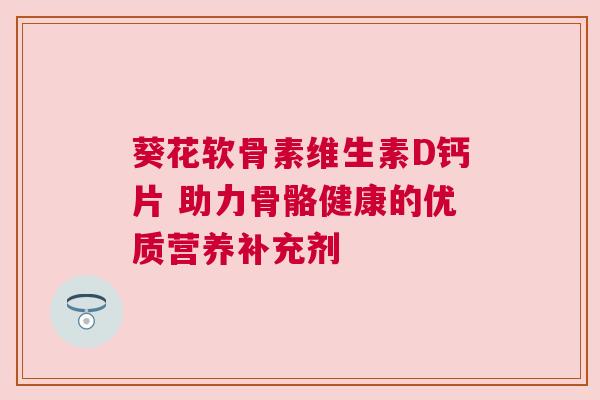 葵花软骨素维生素D钙片 助力骨骼健康的优质营养补充剂