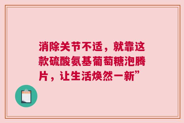 消除关节不适，就靠这款硫酸氨基葡萄糖泡腾片，让生活焕然一新”