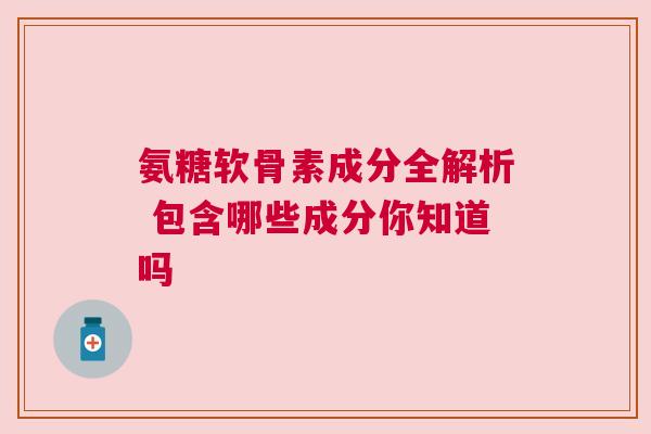 氨糖软骨素成分全解析 包含哪些成分你知道吗