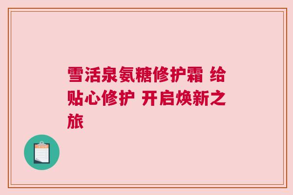 雪活泉氨糖修护霜 给贴心修护 开启焕新之旅