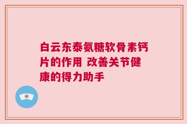 白云东泰氨糖软骨素钙片的作用 改善关节健康的得力助手