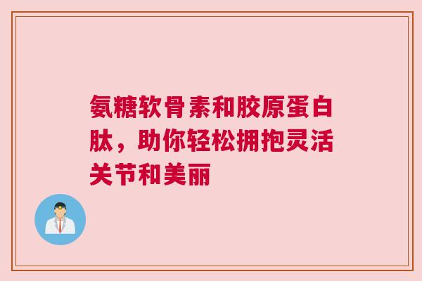 氨糖软骨素和胶原蛋白肽，助你轻松拥抱灵活关节和美丽