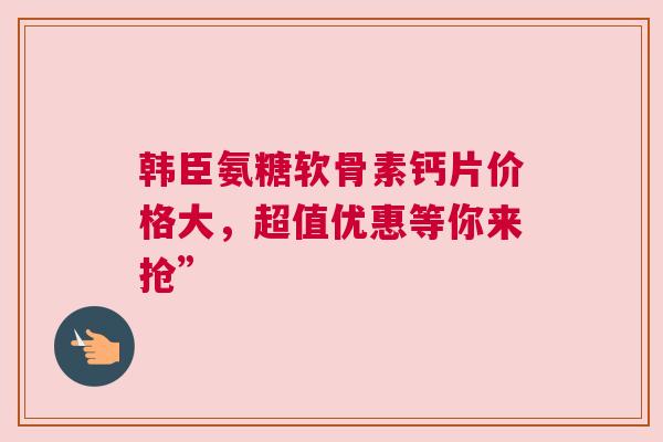 韩臣氨糖软骨素钙片价格大，超值优惠等你来抢”
