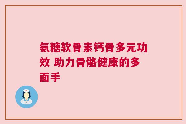 氨糖软骨素钙骨多元功效 助力骨骼健康的多面手
