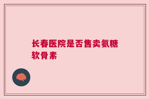 长春医院是否售卖氨糖软骨素