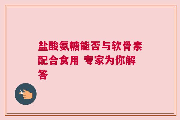 盐酸氨糖能否与软骨素配合食用 专家为你解答