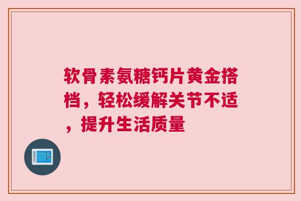 软骨素氨糖钙片黄金搭档，轻松缓解关节不适，提升生活质量