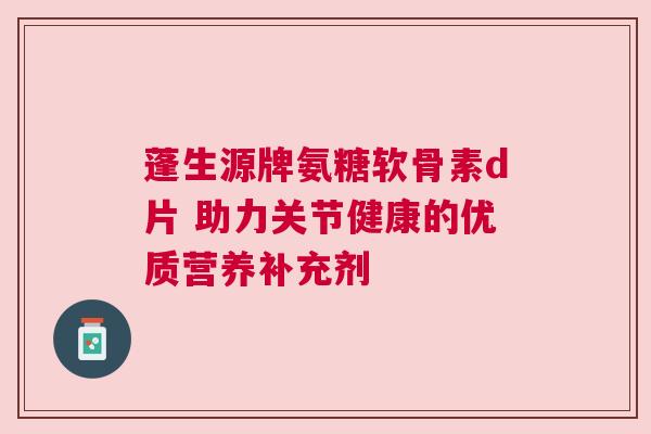 蓬生源牌氨糖软骨素d片 助力关节健康的优质营养补充剂