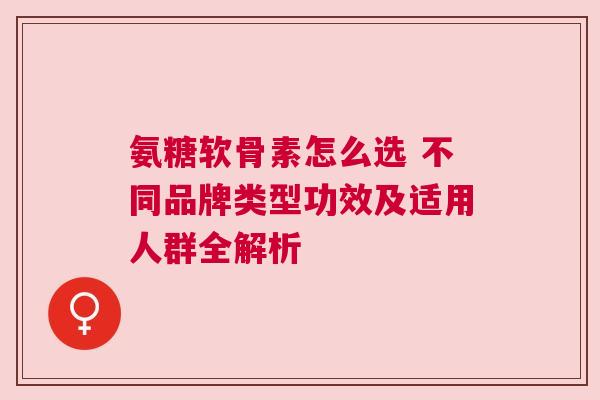 氨糖软骨素怎么选 不同品牌类型功效及适用人群全解析