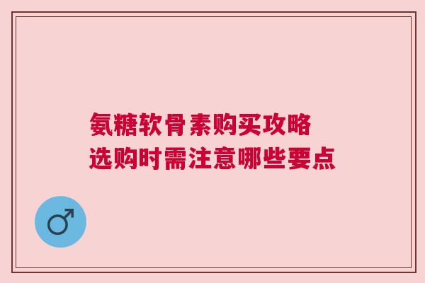 氨糖软骨素购买攻略 选购时需注意哪些要点