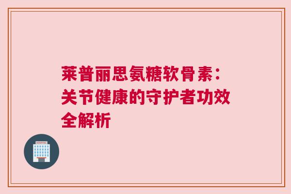 莱普丽思氨糖软骨素：关节健康的守护者功效全解析