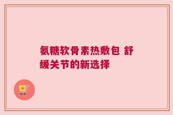 氨糖软骨素热敷包 舒缓关节的新选择