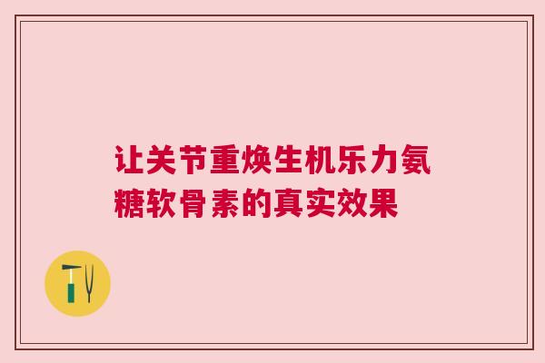 让关节重焕生机乐力氨糖软骨素的真实效果