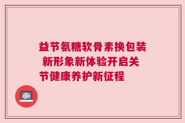 益节氨糖软骨素换包装 新形象新体验开启关节健康养护新征程