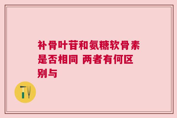 补骨叶苷和氨糖软骨素是否相同 两者有何区别与