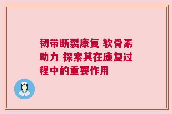 韧带断裂康复 软骨素助力 探索其在康复过程中的重要作用
