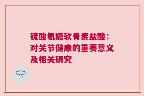 硫酸氨糖软骨素盐酸：对关节健康的重要意义及相关研究