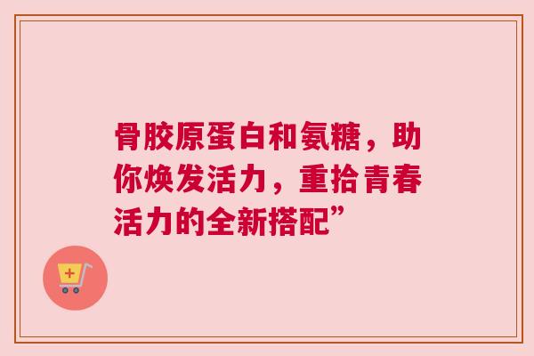 骨胶原蛋白和氨糖，助你焕发活力，重拾青春活力的全新搭配”
