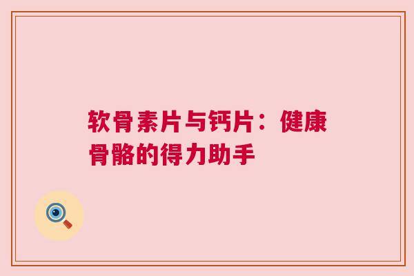 软骨素片与钙片：健康骨骼的得力助手