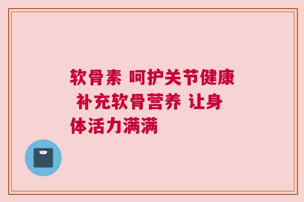 软骨素 呵护关节健康 补充软骨营养 让身体活力满满