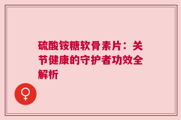 硫酸铵糖软骨素片：关节健康的守护者功效全解析