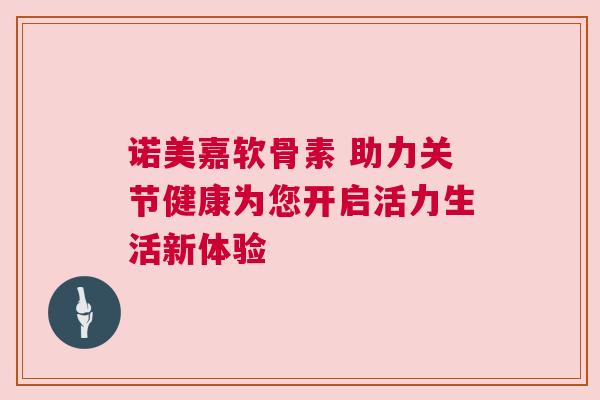 诺美嘉软骨素 助力关节健康为您开启活力生活新体验