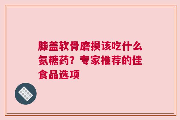 膝盖软骨磨损该吃什么氨糖药？专家推荐的佳食品选项