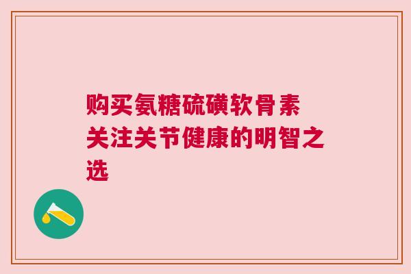 购买氨糖硫磺软骨素 关注关节健康的明智之选