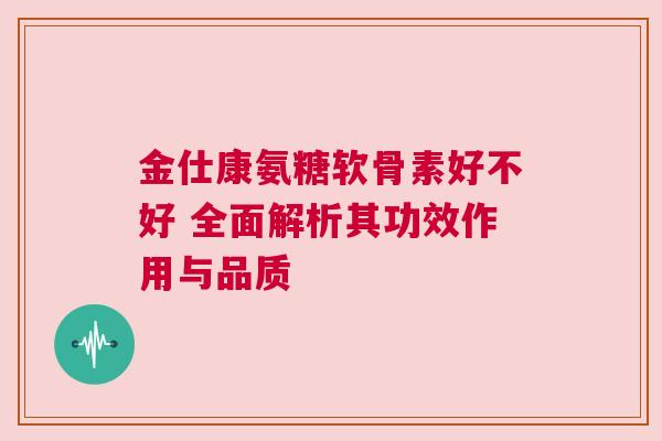 金仕康氨糖软骨素好不好 全面解析其功效作用与品质