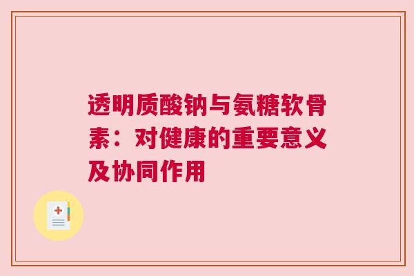 透明质酸钠与氨糖软骨素：对健康的重要意义及协同作用