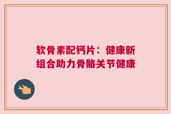 软骨素配钙片：健康新组合助力骨骼关节健康